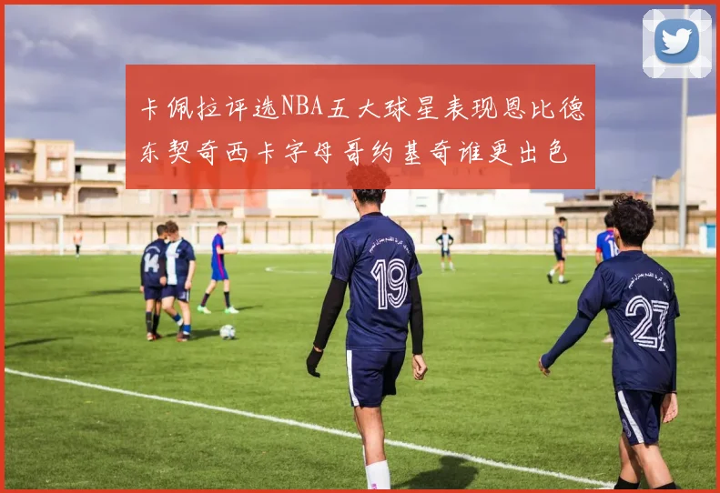 卡佩拉评选NBA五大球星表现恩比德东契奇西卡字母哥约基奇谁更出色