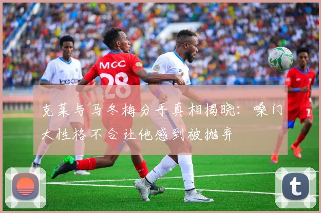 克莱与马冬梅分手真相揭晓：嗓门大性格不合让他感到被抛弃