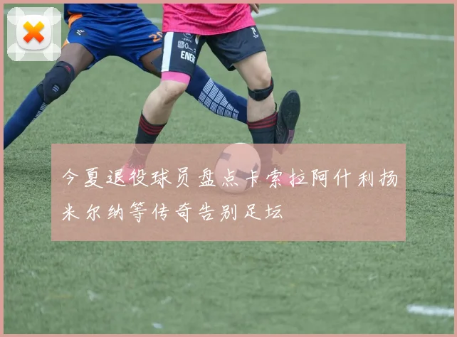 今夏退役球员盘点卡索拉阿什利扬米尔纳等传奇告别足坛