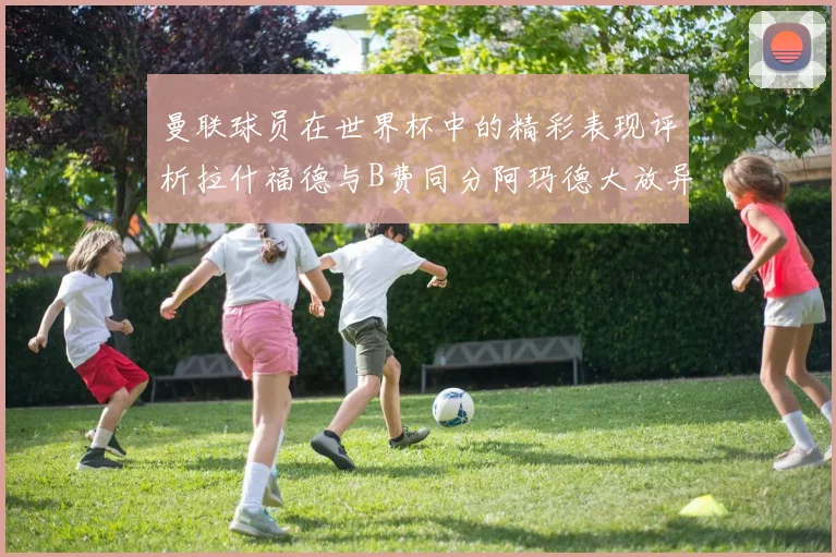 曼联球员在世界杯中的精彩表现评析拉什福德与B费同分阿玛德大放异彩