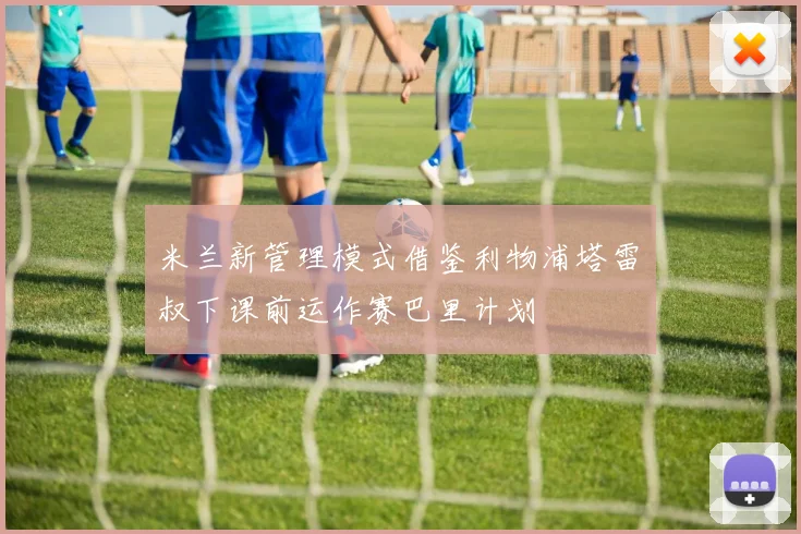 米兰新管理模式借鉴利物浦塔雷囧叔下课前运作赛巴里计划