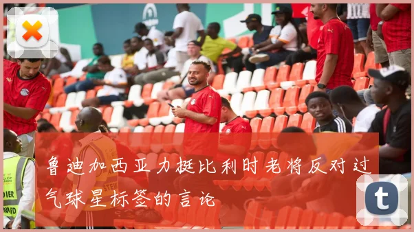 鲁迪加西亚力挺比利时老将反对过气球星标签的言论