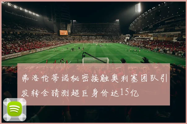 弗洛伦蒂诺秘密接触奥利塞团队引发转会猜测超巨身价达15亿