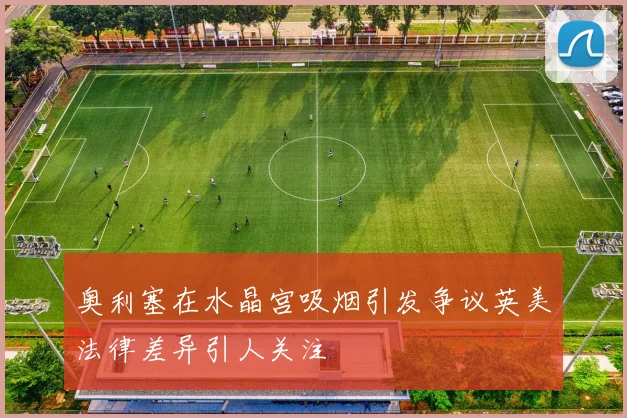 奥利塞在水晶宫吸烟引发争议英美法律差异引人关注