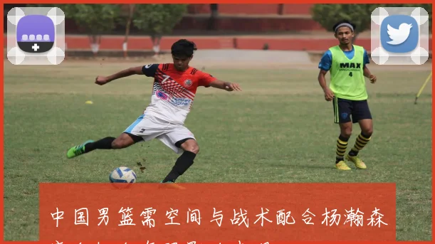 中国男篮需空间与战术配合杨瀚森磨合机会有限影响表现