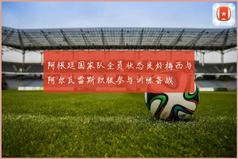 阿根廷国家队全员状态良好梅西与阿尔瓦雷斯积极参与训练备战