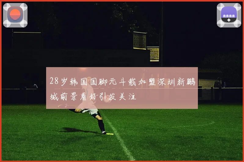 28岁韩国国脚元斗载加盟深圳新鹏城前景看好引发关注