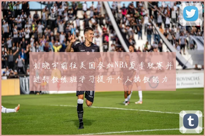 刘晓宇前往美国参加NBA夏季联赛并进行教练班学习提升个人执教能力