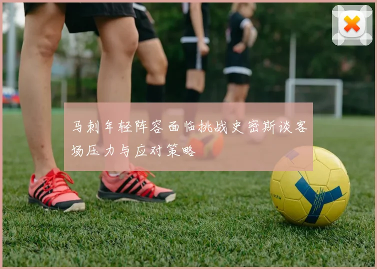 马刺年轻阵容面临挑战史密斯谈客场压力与应对策略