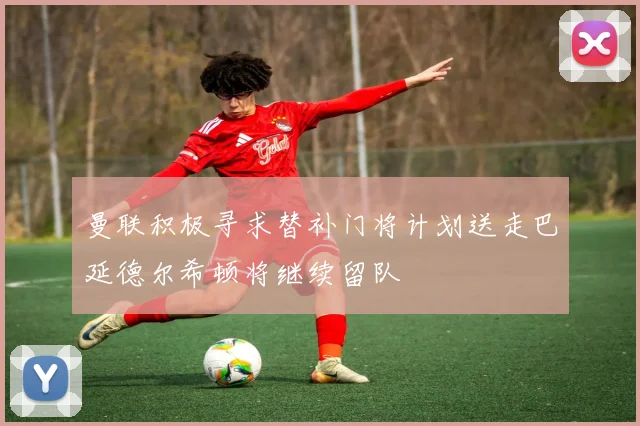 曼联积极寻求替补门将计划送走巴延德尔希顿将继续留队