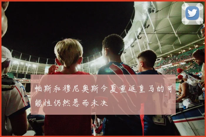 帕斯和穆尼奥斯今夏重返皇马的可能性仍然悬而未决