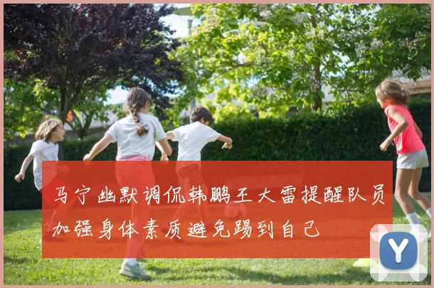 马宁幽默调侃韩鹏王大雷提醒队员加强身体素质避免踢到自己